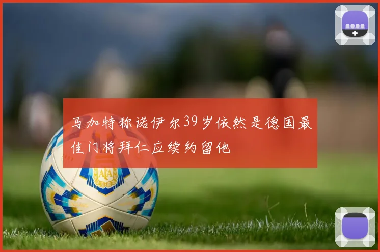 马加特称诺伊尔39岁依然是德国最佳门将拜仁应续约留他