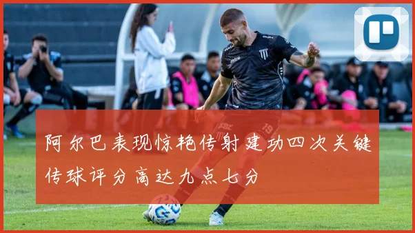 阿尔巴表现惊艳传射建功四次关键传球评分高达九点七分