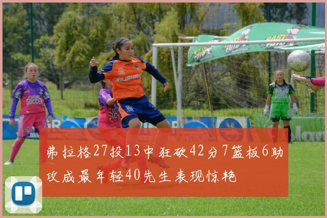 弗拉格27投13中狂砍42分7篮板6助攻成最年轻40先生表现惊艳