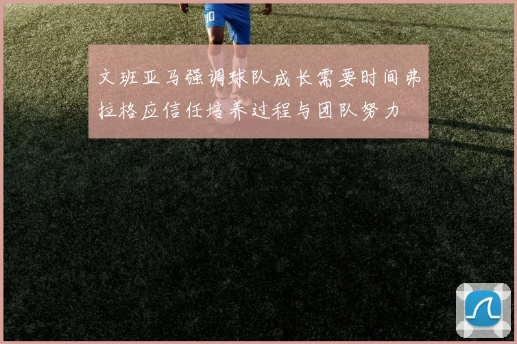 文班亚马强调球队成长需要时间弗拉格应信任培养过程与团队努力