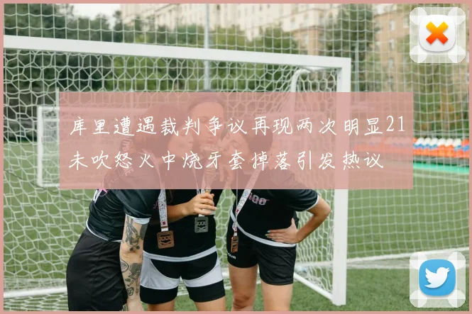 库里遭遇裁判争议再现两次明显21未吹怒火中烧牙套掉落引发热议