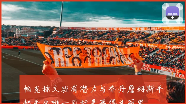 帕克称文班有潜力与乔丹詹姆斯平起平坐唯一目标是赢得总冠军