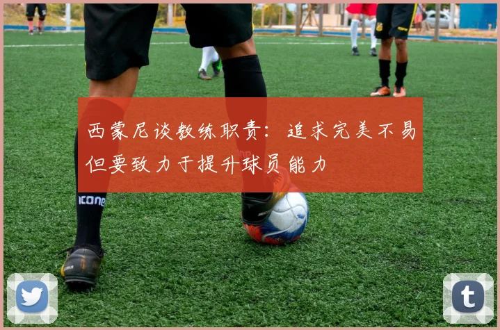 西蒙尼谈教练职责：追求完美不易但要致力于提升球员能力