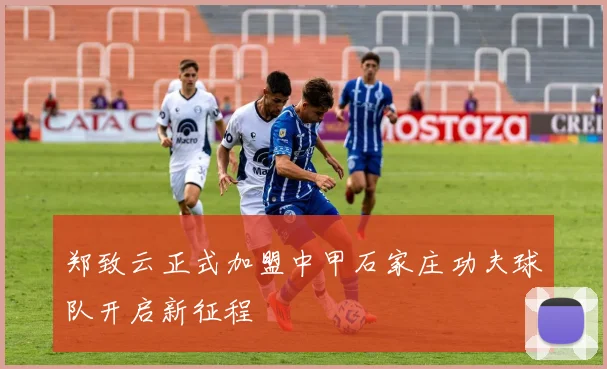 郑致云正式加盟中甲石家庄功夫球队开启新征程