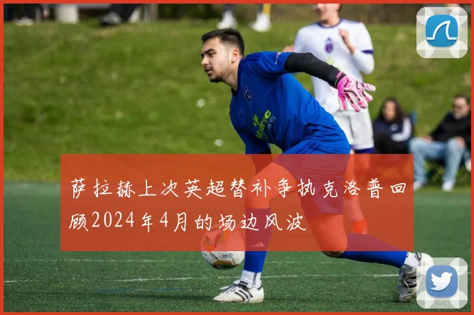 萨拉赫上次英超替补争执克洛普回顾2024年4月的场边风波