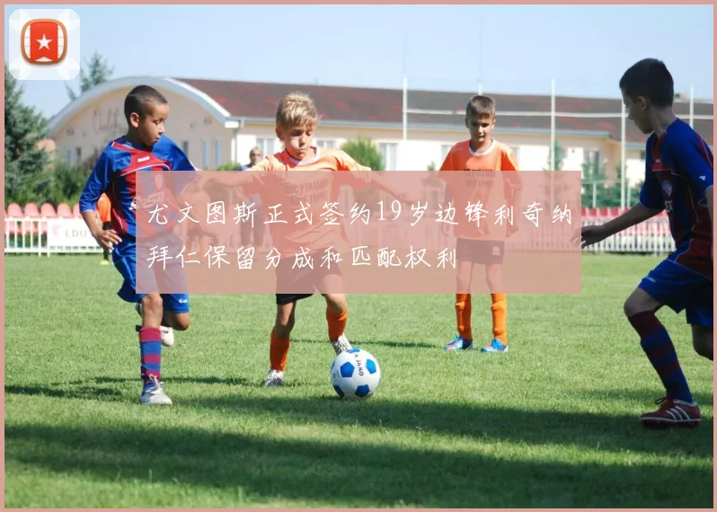 尤文图斯正式签约19岁边锋利奇纳拜仁保留分成和匹配权利