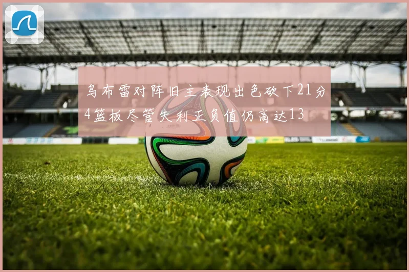 乌布雷对阵旧主表现出色砍下21分4篮板尽管失利正负值仍高达13