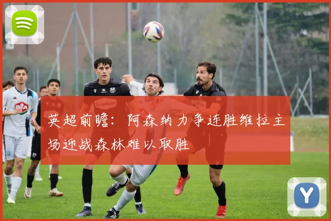 英超前瞻：阿森纳力争连胜维拉主场迎战森林难以取胜