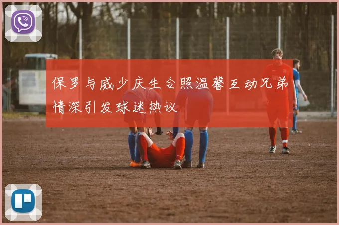 保罗与威少庆生合照温馨互动兄弟情深引发球迷热议