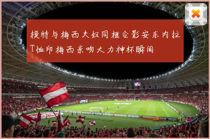 模特与梅西夫妇同框合影安东内拉T恤印梅西亲吻大力神杯瞬间