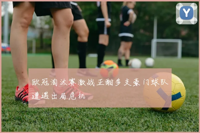 欧冠淘汰赛激战正酣多支豪门球队遭遇出局危机