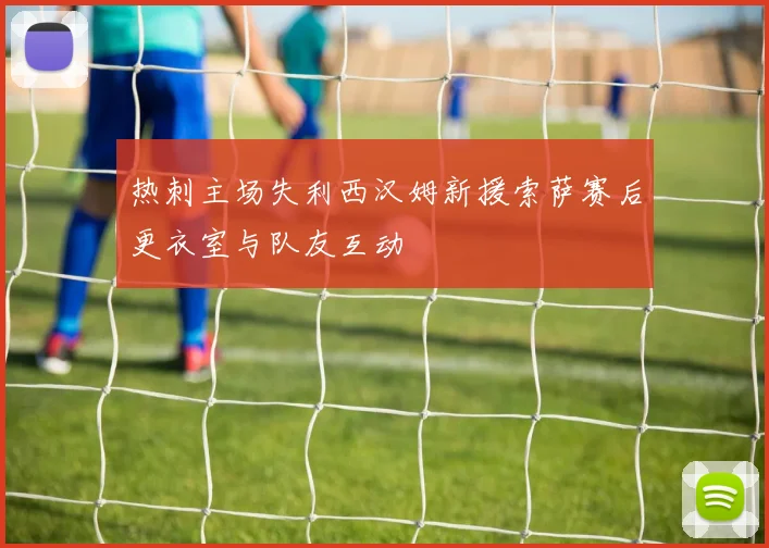 热刺主场失利西汉姆新援索萨赛后更衣室与队友互动