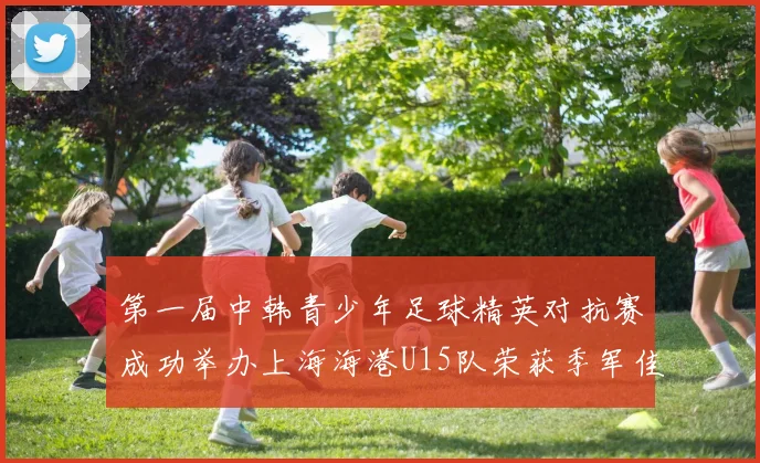 第一届中韩青少年足球精英对抗赛成功举办上海海港U15队荣获季军佳绩