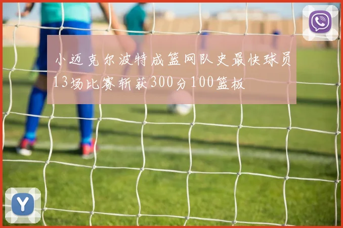 小迈克尔波特成篮网队史最快球员13场比赛斩获300分100篮板