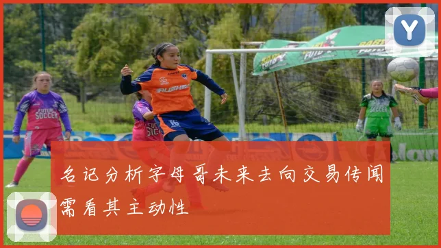 名记分析字母哥未来去向交易传闻需看其主动性
