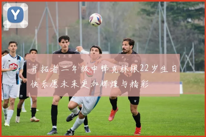 开拓者二年级中锋克林根22岁生日快乐愿未来更加辉煌与精彩