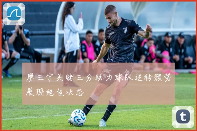 廖三宁关键三分助力球队逆转颓势展现绝佳状态