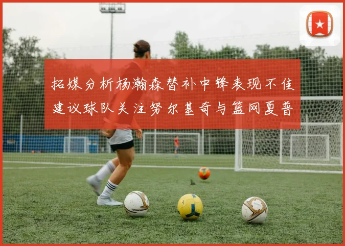 拓媒分析杨瀚森替补中锋表现不佳建议球队关注努尔基奇与篮网夏普