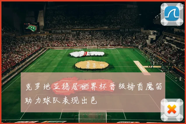 克罗地亚稳居世界杯晋级榜首魔笛助力球队表现出色