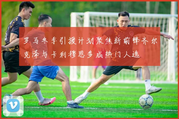 罗马冬季引援计划聚焦新前锋齐尔克泽与卡利穆恩多成热门人选