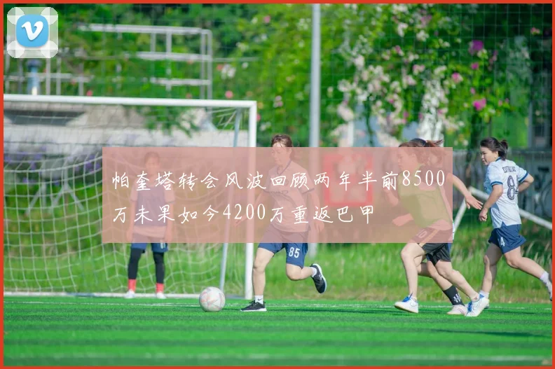 帕奎塔转会风波回顾两年半前8500万未果如今4200万重返巴甲