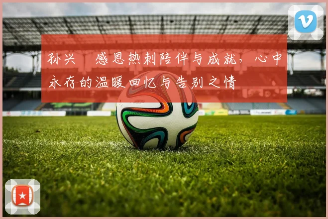 孙兴慜感恩热刺陪伴与成就，心中永存的温暖回忆与告别之情