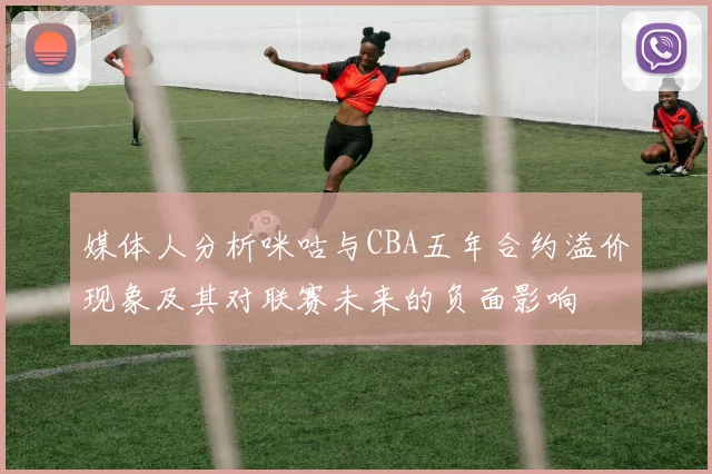 媒体人分析咪咕与CBA五年合约溢价现象及其对联赛未来的负面影响