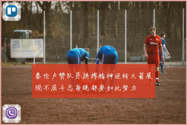 泰伦卢赞队员拼搏精神逆转火箭展现不屈斗志每晚都要如此努力